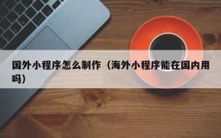 商丘国外小程序怎么制作（海外小程序能在国内用吗）