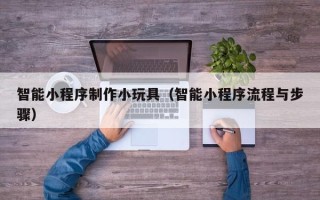 商丘智能小程序制作小玩具（智能小程序流程与步骤）