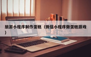 商丘旅游小程序制作蛋糕（微信小程序做蛋糕游戏）